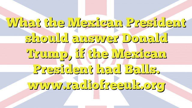 What the Mexican President should answer Donald Trump, if the Mexican President had Balls.